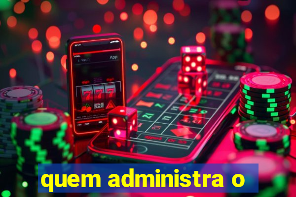 quem administra o