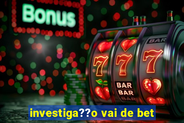 investiga??o vai de bet