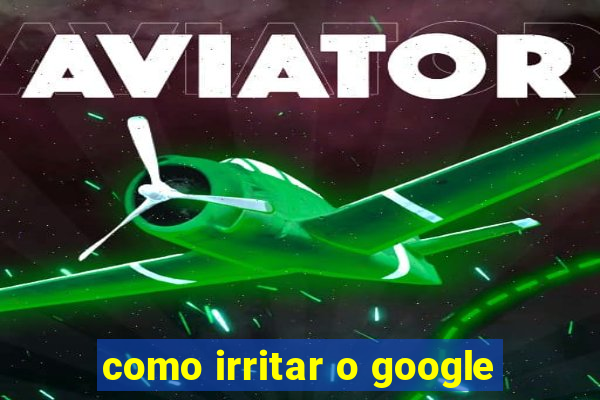 como irritar o google