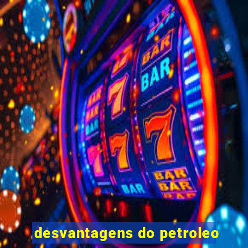 desvantagens do petroleo