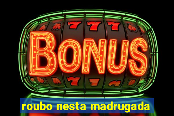 roubo nesta madrugada