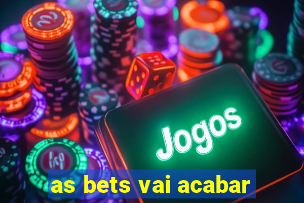 as bets vai acabar