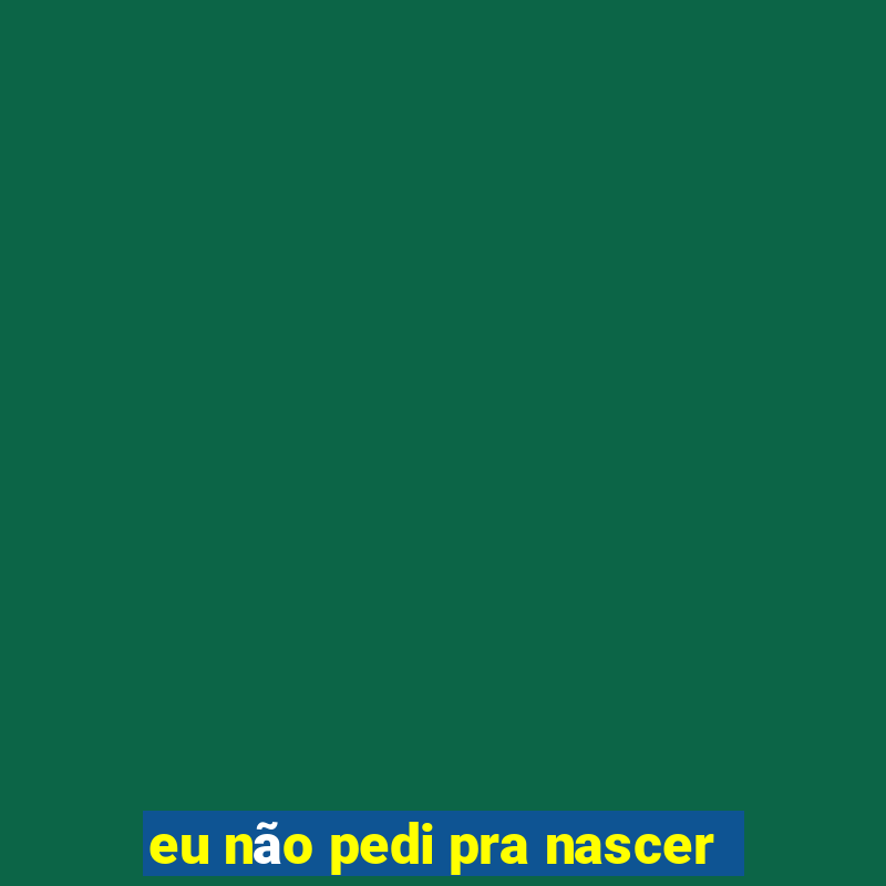 eu não pedi pra nascer